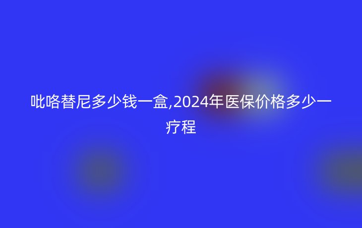 吡咯替尼多少钱一盒,2024年医保价格多少一疗程