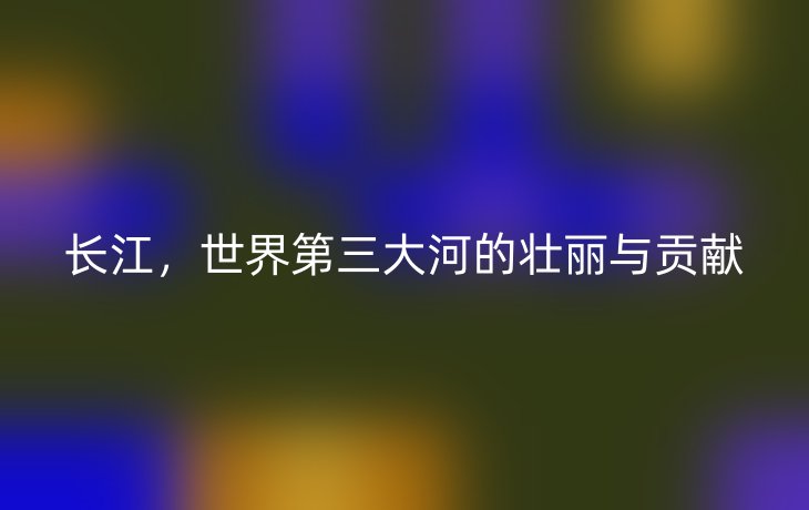 长江,世界第三大河的壮丽与贡献