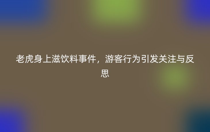 老虎身上滋饮料事件，游客行为引发关注与反思