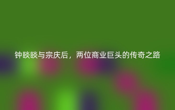 钟睒睒与宗庆后，两位商业巨头的传奇之路