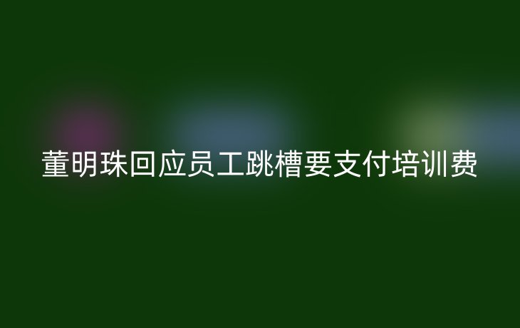 董明珠回应员工跳槽要支付培训费