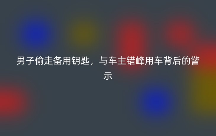 男子偷走备用钥匙，与车主错峰用车背后的警示