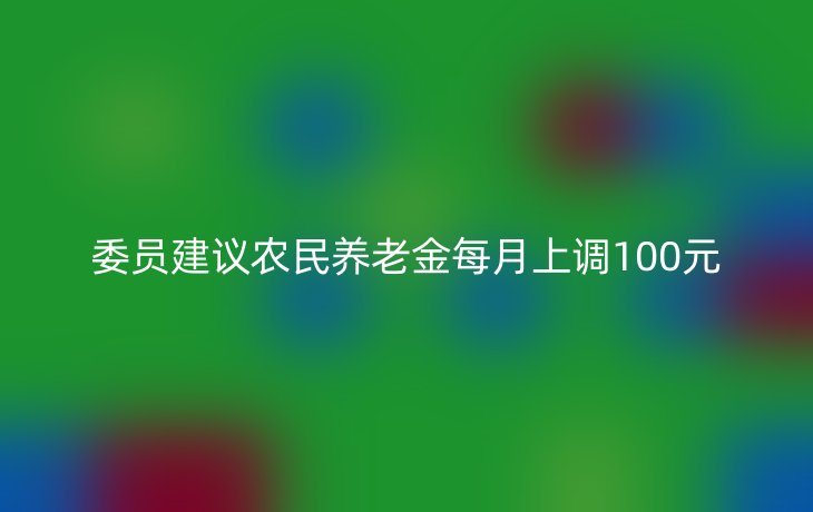 委员建议农民养老金每月上调100元
