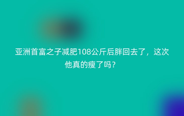 亚洲首富之子减肥108公斤后胖回去了,这次他真的瘦了吗?