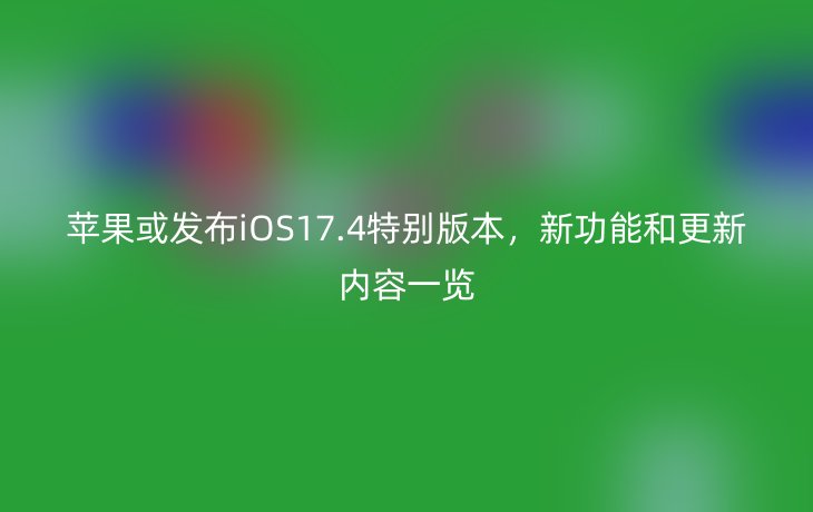 苹果或发布iOS17.4特别版本,新功能和更新内容一览