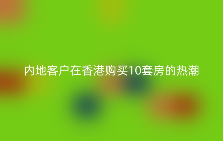 内地客户在香港购买10套房的热潮