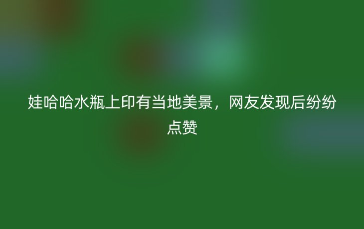 娃哈哈水瓶上印有当地美景，网友发现后纷纷点赞