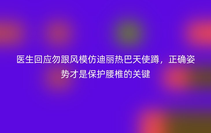 医生回应勿跟风模仿迪丽热巴天使蹲,正确姿势才是保护腰椎的关键
