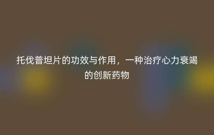托伐普坦片的功效与作用,一种治疗心力衰竭的创新药物