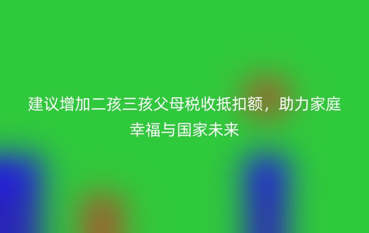 建议增加二孩三孩父母税收抵扣额,助力家庭幸福与国家未来