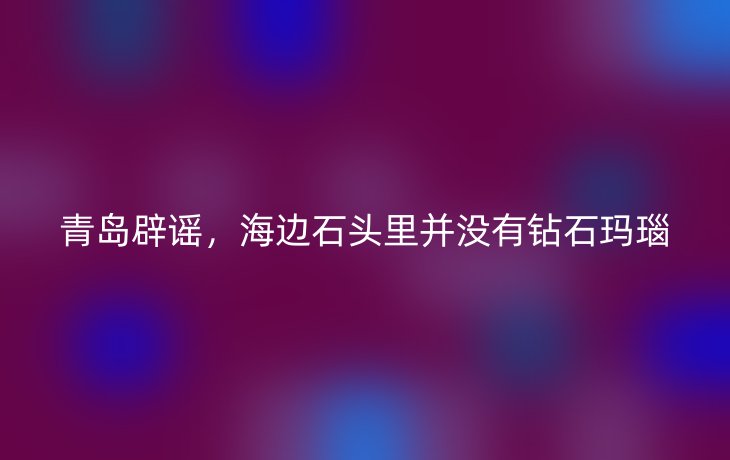 青岛辟谣,海边石头里并没有钻石玛瑙