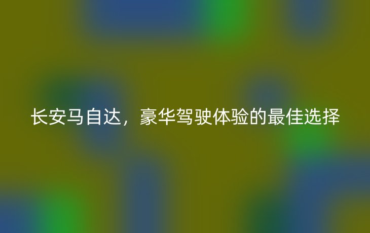 长安马自达,豪华驾驶体验的最佳选择