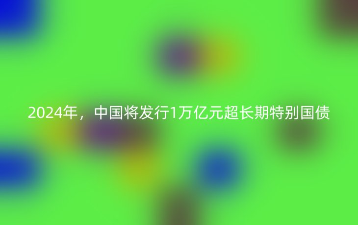 2024年,中国将发行1万亿元超长期特别国债