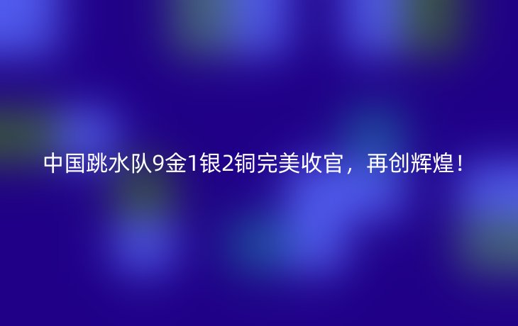 中国跳水队9金1银2铜完美收官,再创辉煌!