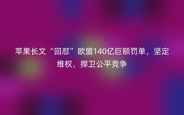 苹果长文“回怼”欧盟140亿巨额罚单,坚定维权,捍卫公平竞争