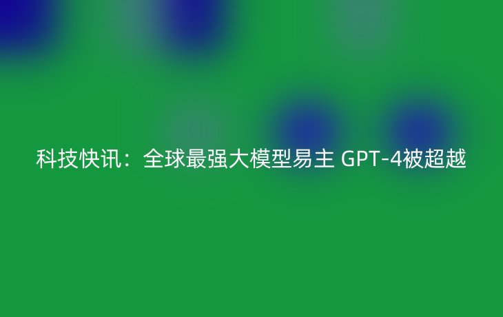 科技快讯：全球最强大模型易主 GPT-4被超越