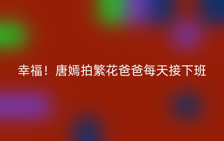 幸福！唐嫣拍繁花爸爸每天接下班