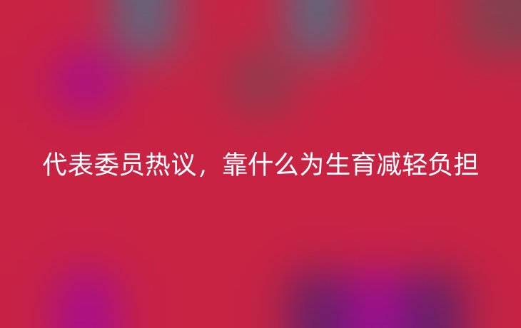 代表委员热议,靠什么为生育减轻负担