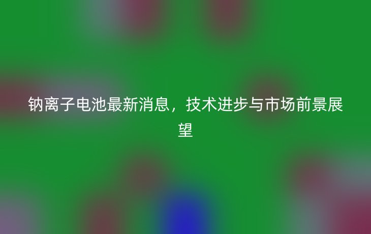 钠离子电池最新消息,技术进步与市场前景展望