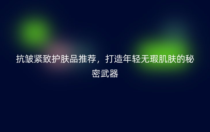 抗皱紧致护肤品推荐,打造年轻无瑕肌肤的秘密武器