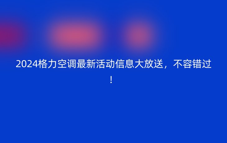 2024格力空调最新活动信息大放送，不容错过！