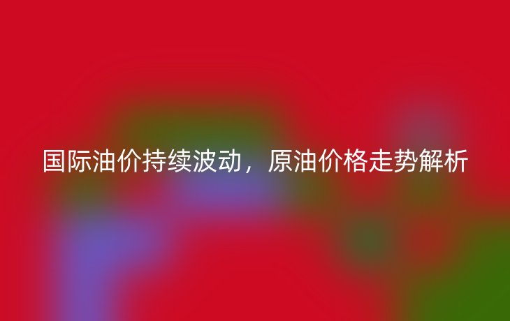 国际油价持续波动,原油价格走势解析
