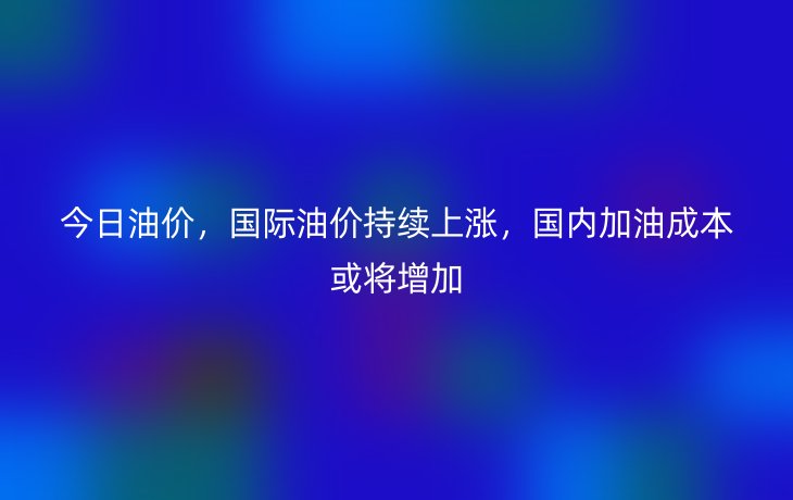 今日油价，国际油价持续上涨，国内加油成本或将增加