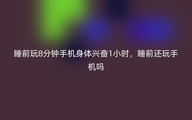 睡前玩8分钟手机身体兴奋1小时,睡前还玩手机吗