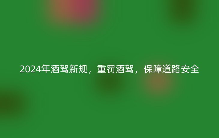 2024年酒驾新规,重罚酒驾,保障道路安全