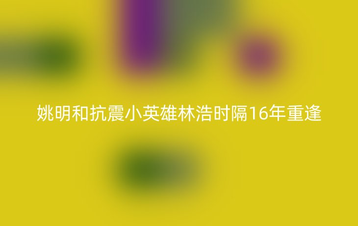 姚明和抗震小英雄林浩时隔16年重逢