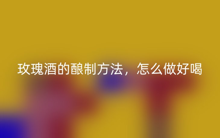 玫瑰酒的酿制方法，怎么做好喝