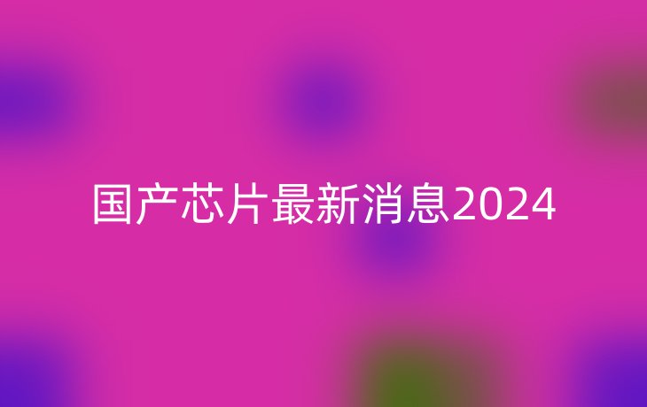 国产芯片最新消息2024