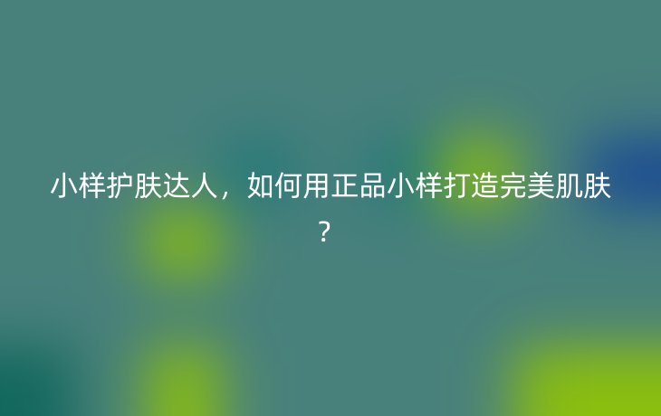 小样护肤达人，如何用正品小样打造完美肌肤？