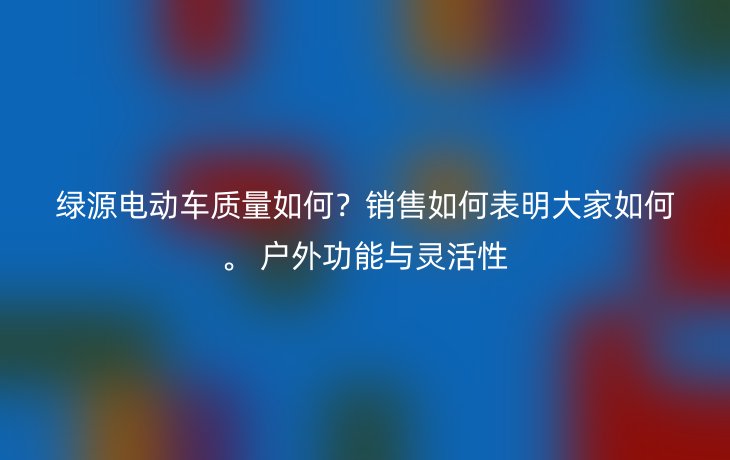 绿源电动车质量如何？销售如何表明大家如何。 户外功能与灵活性