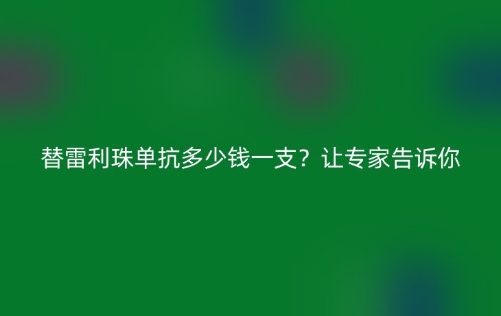 替雷利珠单抗多少钱一支?让专家告诉你