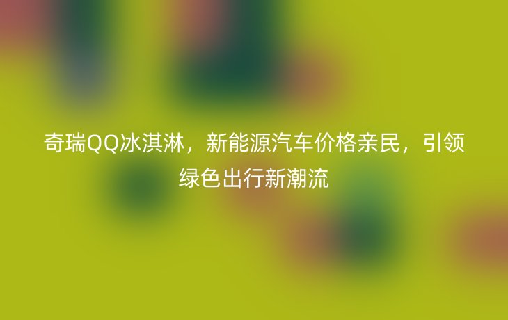奇瑞QQ冰淇淋，新能源汽车价格亲民，引领绿色出行新潮流