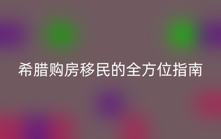 希腊购房移民的全方位指南