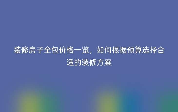 装修房子全包价格一览，如何根据预算选择合适的装修方案