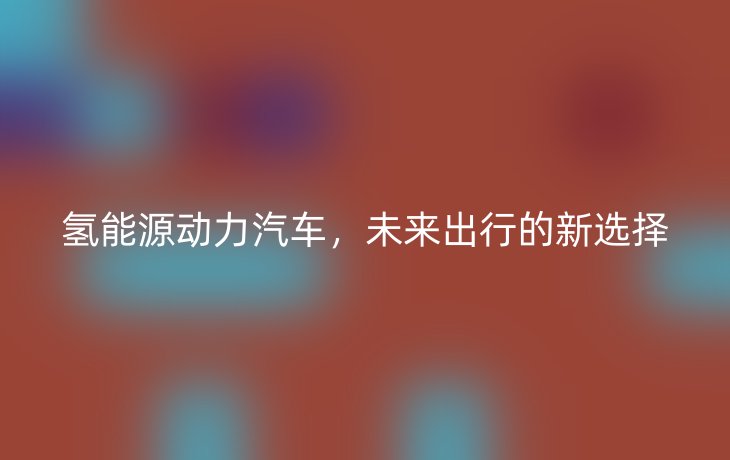 氢能源动力汽车,未来出行的新选择