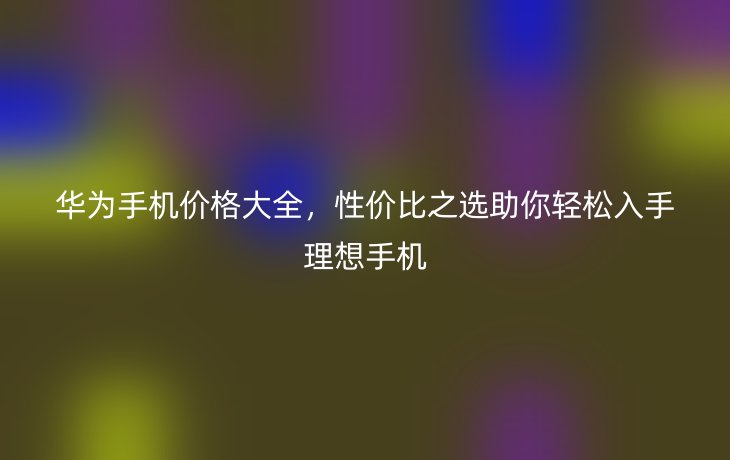 华为手机价格大全，性价比之选助你轻松入手理想手机