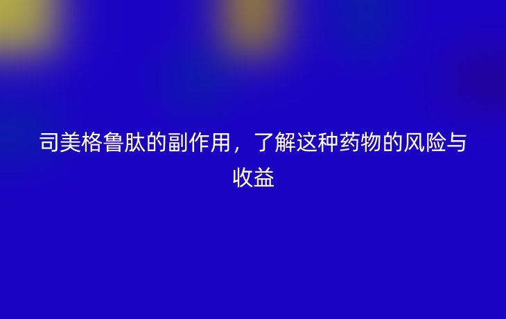 司美格鲁肽的副作用,了解这种药物的风险与收益