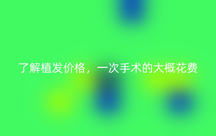 了解植发价格，一次手术的大概花费