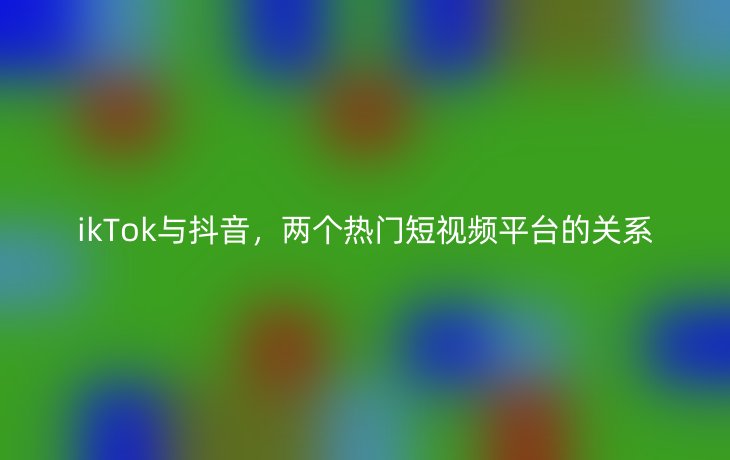 ikTok与抖音，两个热门短视频平台的关系