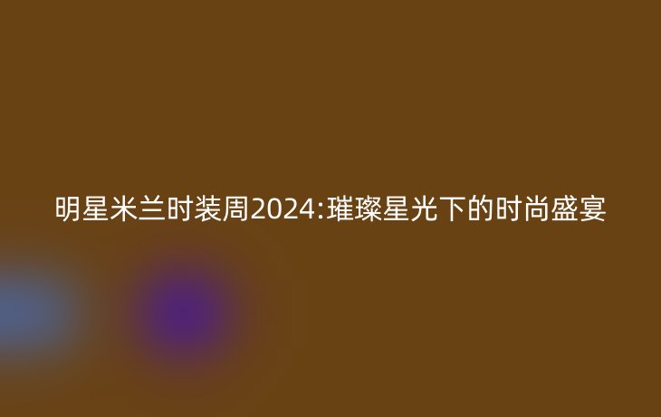 明星米兰时装周2024:璀璨星光下的时尚盛宴