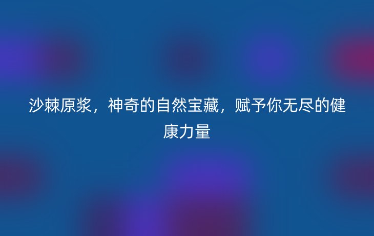 沙棘原浆,神奇的自然宝藏,赋予你无尽的健康力量