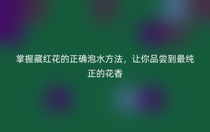 掌握藏红花的正确泡水方法,让你品尝到最纯正的花香