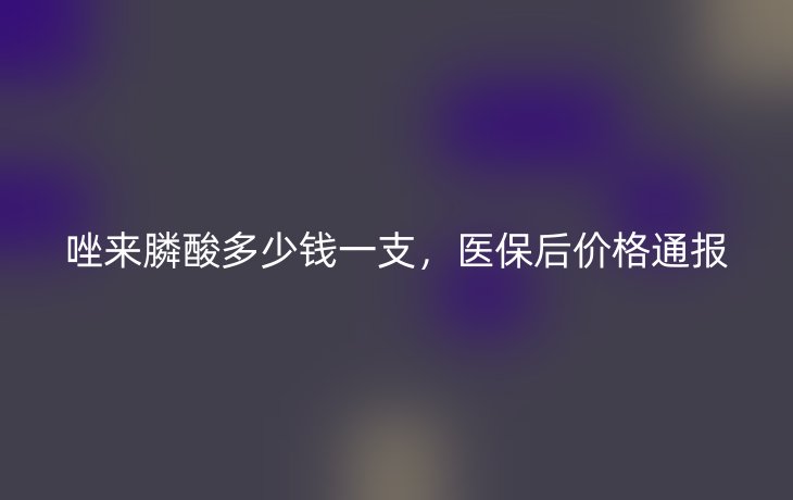 唑来膦酸多少钱一支，医保后价格通报