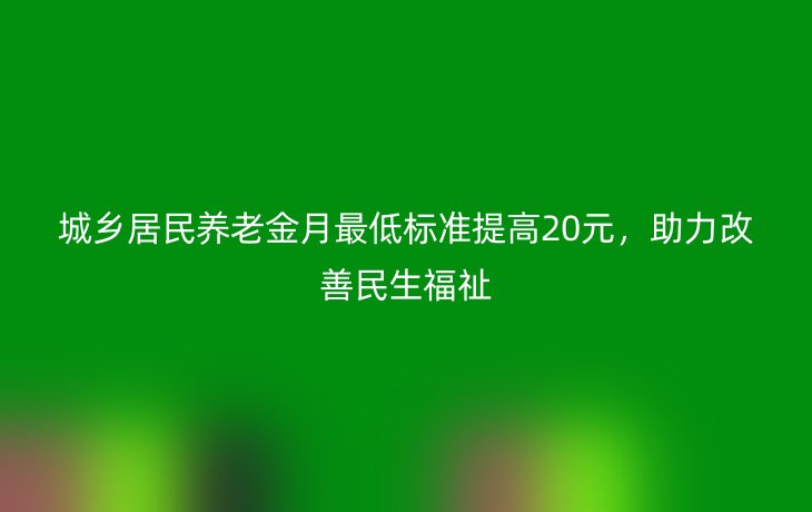 城乡居民养老金月最低标准提高20元，助力改善民生福祉