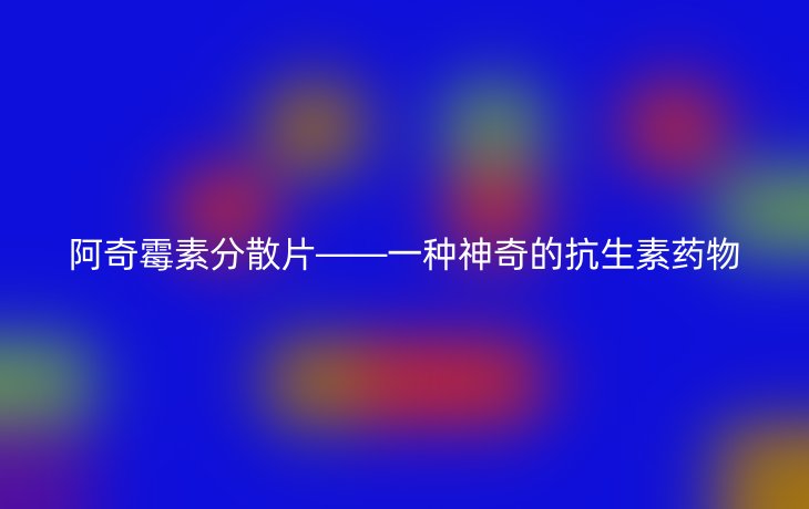 阿奇霉素分散片——一种神奇的抗生素药物