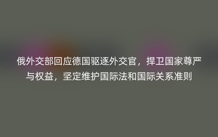 俄外交部回应德国驱逐外交官，捍卫国家尊严与权益，坚定维护国际法和国际关系准则